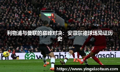 利物浦与曼联的巅峰对决：安菲尔德球场见证历史