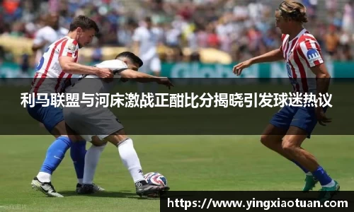 利马联盟与河床激战正酣比分揭晓引发球迷热议