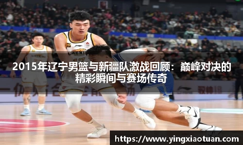 2015年辽宁男篮与新疆队激战回顾：巅峰对决的精彩瞬间与赛场传奇